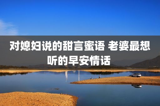 对媳妇说的甜言蜜语 老婆最想听的早安情话 