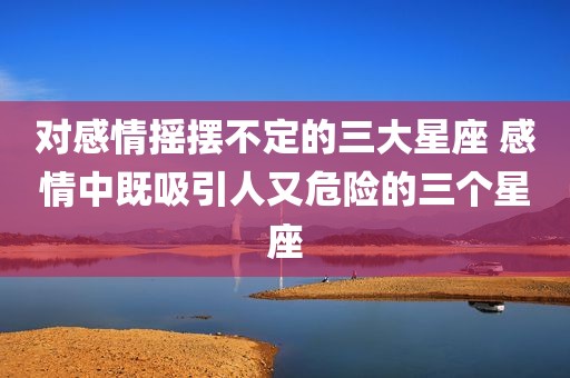 对感情摇摆不定的三大星座 感情中既吸引人又危险的三个星座