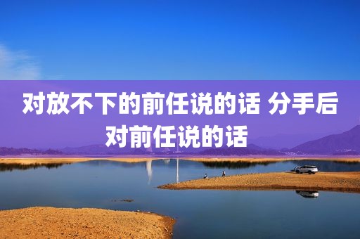 对放不下的前任说的话 分手后对前任说的话 