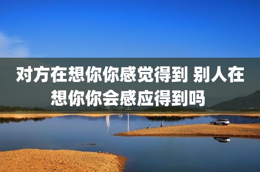 对方在想你你感觉得到 别人在想你你会感应得到吗 