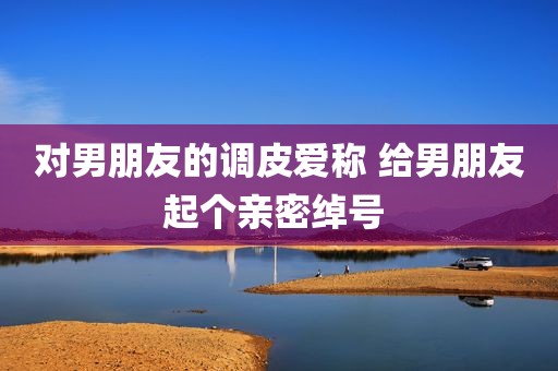 对男朋友的调皮爱称 给男朋友起个亲密绰号 