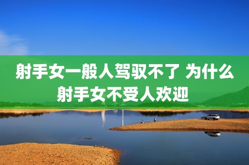 射手女一般人驾驭不了 为什么射手女不受人欢迎 