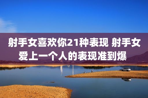 射手女喜欢你21种表现 射手女爱上一个人的表现准到爆 