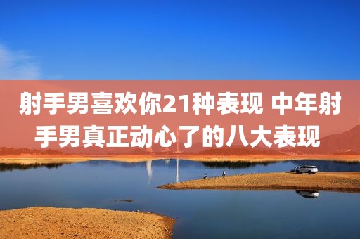 射手男喜欢你21种表现 中年射手男真正动心了的八大表现 