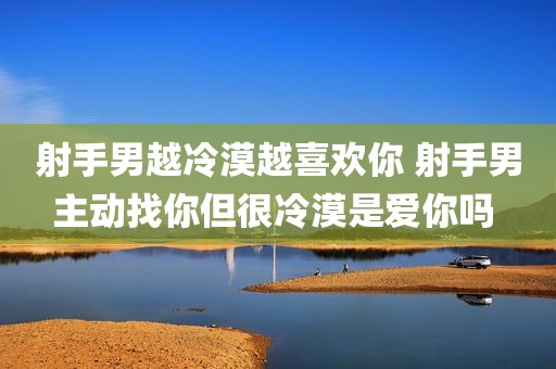 射手男越冷漠越喜欢你 射手男主动找你但很冷漠是爱你吗 