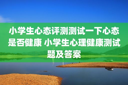 小学生心态评测测试一下心态是否健康 小学生心理健康测试题及答案