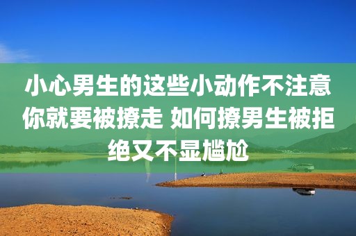 小心男生的这些小动作不注意你就要被撩走 如何撩男生被拒绝又不显尴尬