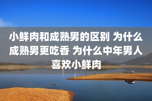 小鲜肉和成熟男的区别 为什么成熟男更吃香 为什么中年男人喜欢小鲜肉