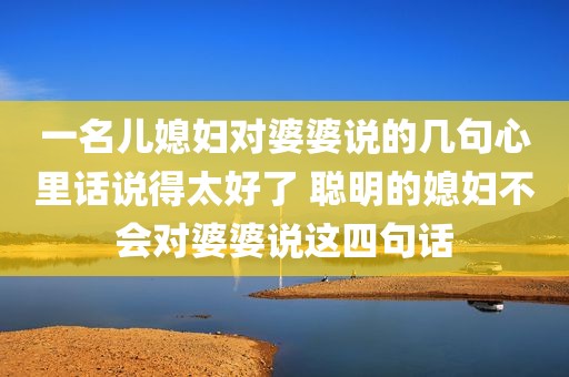 一名儿媳妇对婆婆说的几句心里话说得太好了 聪明的媳妇不会对婆婆说这四句话