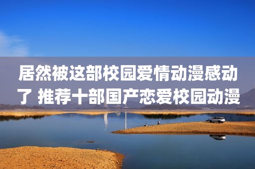 居然被这部校园爱情动漫感动了 推荐十部国产恋爱校园动漫