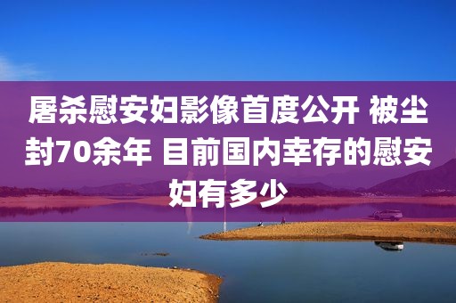 屠杀慰安妇影像首度公开 被尘封70余年 目前国内幸存的慰安妇有多少