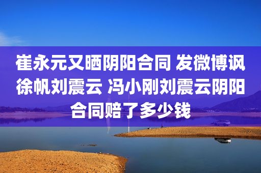 崔永元又晒阴阳合同 发微博讽徐帆刘震云 冯小刚刘震云阴阳合同赔了多少钱