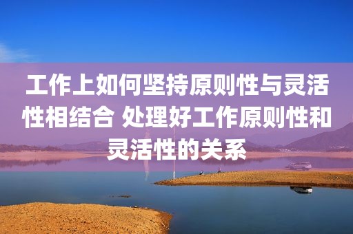 工作上如何坚持原则性与灵活性相结合 处理好工作原则性和灵活性的关系