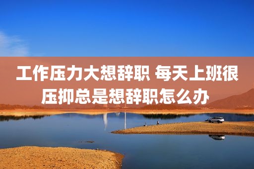 工作压力大想辞职 每天上班很压抑总是想辞职怎么办 