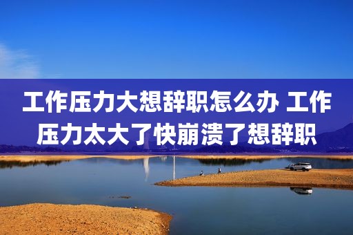 工作压力大想辞职怎么办 工作压力太大了快崩溃了想辞职