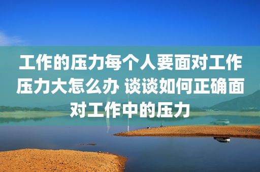 工作的压力每个人要面对工作压力大怎么办 谈谈如何正确面对工作中的压力