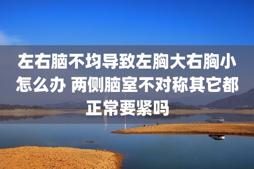 左右脑不均导致左胸大右胸小怎么办 两侧脑室不对称其它都正常要紧吗