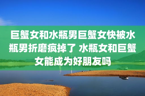 巨蟹女和水瓶男巨蟹女快被水瓶男折磨疯掉了 水瓶女和巨蟹女能成为好朋友吗