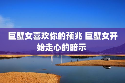 巨蟹女喜欢你的预兆 巨蟹女开始走心的暗示 