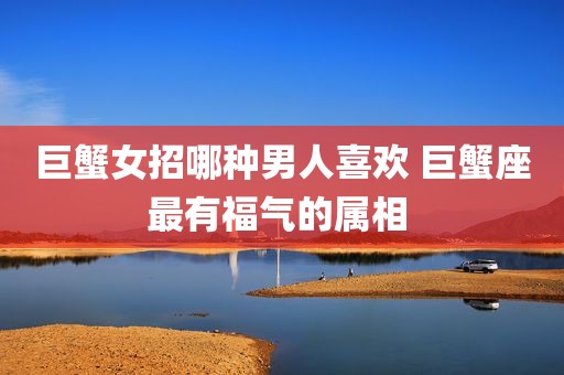 巨蟹女招哪种男人喜欢 巨蟹座最有福气的属相 