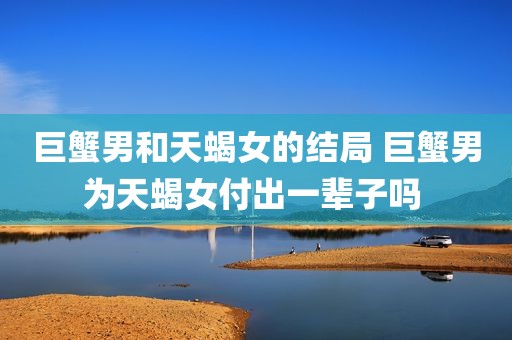 巨蟹男和天蝎女的结局 巨蟹男为天蝎女付出一辈子吗 
