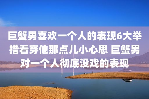 巨蟹男喜欢一个人的表现6大举措看穿他那点儿小心思 巨蟹男对一个人彻底没戏的表现