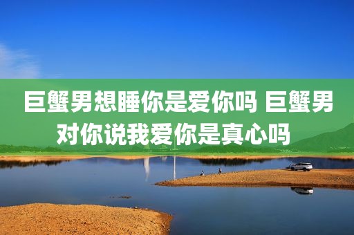 巨蟹男想睡你是爱你吗 巨蟹男对你说我爱你是真心吗 