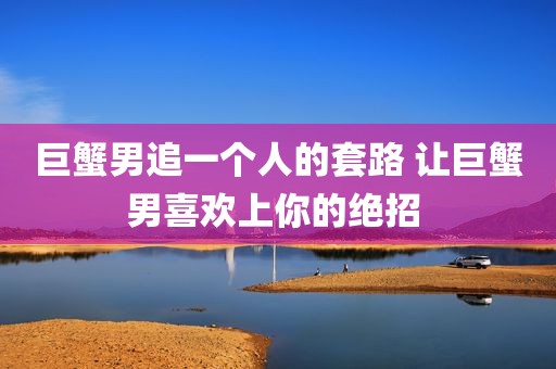 巨蟹男追一个人的套路 让巨蟹男喜欢上你的绝招 