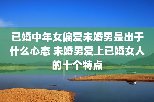 已婚中年女偏爱未婚男是出于什么心态 未婚男爱上已婚女人的十个特点