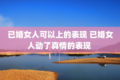 已婚女人可以上的表现 已婚女人动了真情的表现 