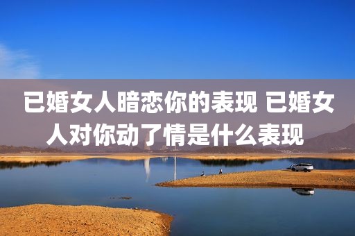 已婚女人暗恋你的表现 已婚女人对你动了情是什么表现 