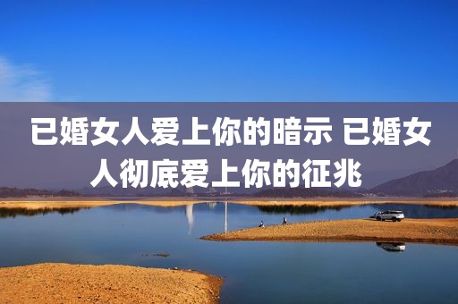 已婚女人爱上你的暗示 已婚女人彻底爱上你的征兆 