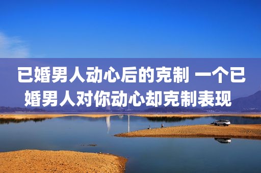 已婚男人动心后的克制 一个已婚男人对你动心却克制表现 
