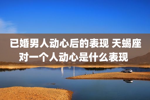 已婚男人动心后的表现 天蝎座对一个人动心是什么表现 