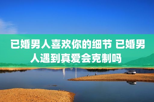 已婚男人喜欢你的细节 已婚男人遇到真爱会克制吗 