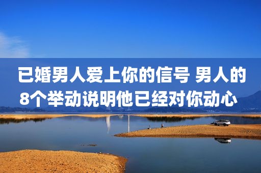 已婚男人爱上你的信号 男人的8个举动说明他已经对你动心 