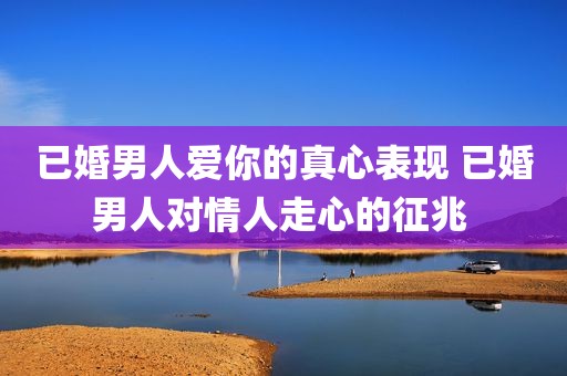 已婚男人爱你的真心表现 已婚男人对情人走心的征兆 