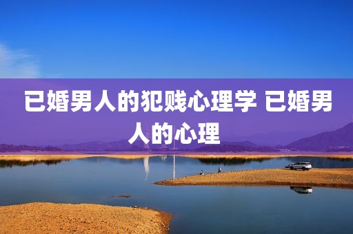已婚男人的犯贱心理学 已婚男人的心理 