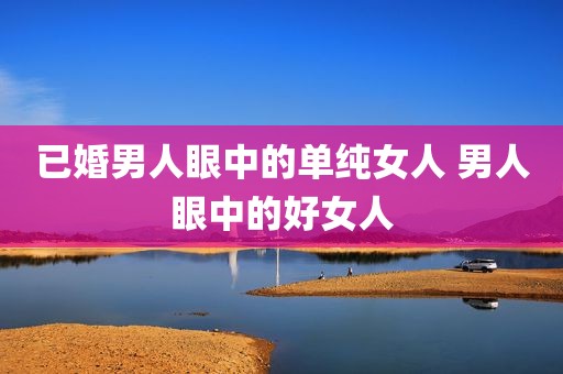 已婚男人眼中的单纯女人 男人眼中的好女人
