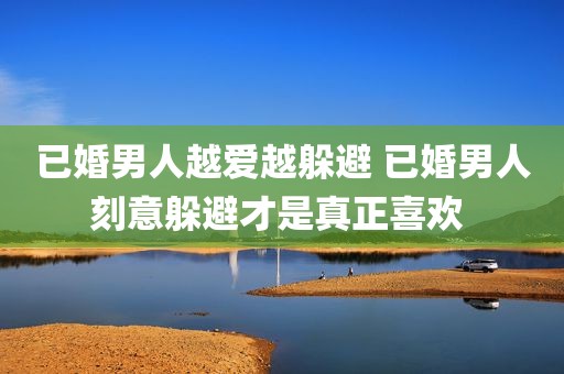 已婚男人越爱越躲避 已婚男人刻意躲避才是真正喜欢 