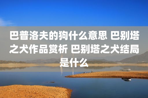 巴普洛夫的狗什么意思 巴别塔之犬作品赏析 巴别塔之犬结局是什么