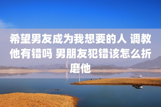 希望男友成为我想要的人 调教他有错吗 男朋友犯错该怎么折磨他