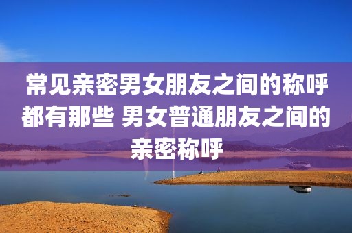 常见亲密男女朋友之间的称呼都有那些 男女普通朋友之间的亲密称呼