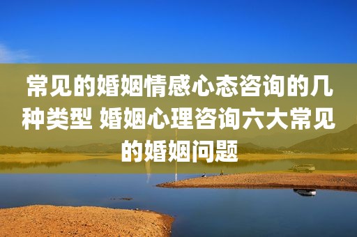 常见的婚姻情感心态咨询的几种类型 婚姻心理咨询六大常见的婚姻问题
