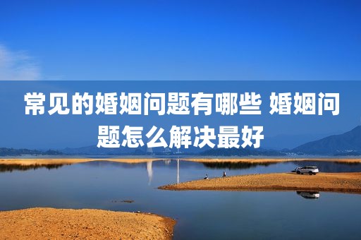 常见的婚姻问题有哪些 婚姻问题怎么解决最好