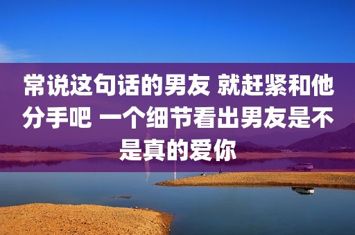常说这句话的男友 就赶紧和他分手吧 一个细节看出男友是不是真的爱你