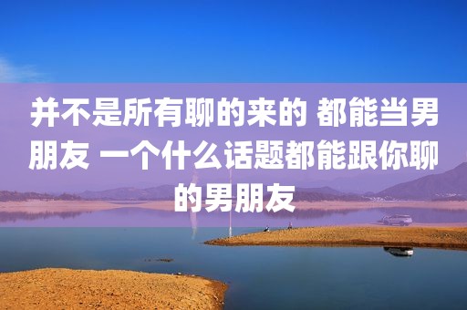 并不是所有聊的来的 都能当男朋友 一个什么话题都能跟你聊的男朋友
