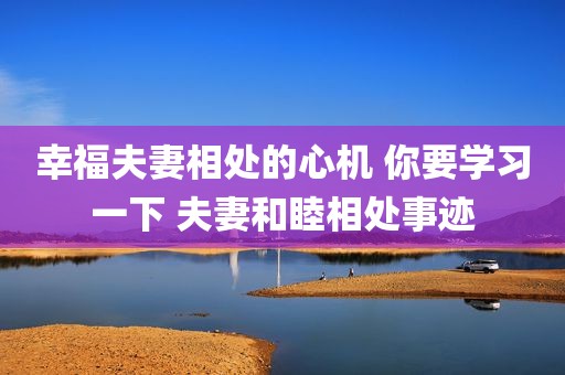 幸福夫妻相处的心机 你要学习一下 夫妻和睦相处事迹