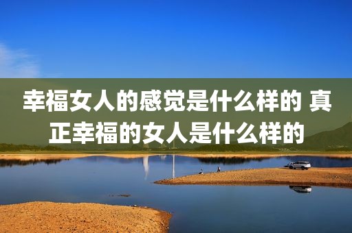 幸福女人的感觉是什么样的 真正幸福的女人是什么样的
