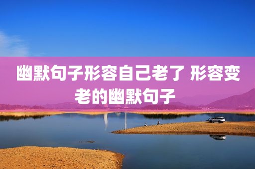 幽默句子形容自己老了 形容变老的幽默句子 